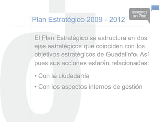 Plan Estratégico 2009 - 2012

El Plan Estratégico se estructura en dos
ejes estratégicos que coinciden con los
objetivos estratégicos de Guadalinfo. Así
pues sus acciones estarán relacionadas:

• Con la ciudadanía
• Con los aspectos internos de gestión
 
