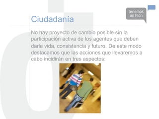 Ciudadanía
No hay proyecto de cambio posible sin la
participación activa de los agentes que deben
darle vida, consistencia y futuro. De este modo
destacamos que las acciones que llevaremos a
cabo incidirán en tres aspectos:
 