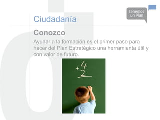 Ciudadanía
Conozco
Ayudar a la formación es el primer paso para
hacer del Plan Estratégico una herramienta útil y
con valor de futuro.
 
