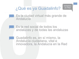 ¿Qué es ya Guadalinfo?
Es la ciudad virtual más grande de
Andalucía

Es la red social de todos los
andaluces y de todas las andaluzas

Guadalinfo es, en sí mismo, la
Andalucía ciudadana, vital e
innovadora, la Andalucía en la Red
 