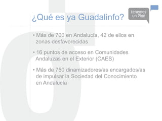 ¿Qué es ya Guadalinfo?
• Más de 700 en Andalucía, 42 de ellos en
  zonas desfavorecidas
• 16 puntos de acceso en Comunidades
  Andaluzas en el Exterior (CAES)

• Más de 750 dinamizadores/as encargados/as
  de impulsar la Sociedad del Conocimiento
  en Andalucía
 