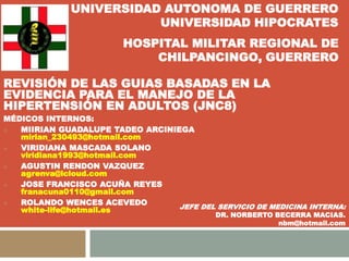 REVISIÓN DE LAS GUIAS BASADAS EN LA
EVIDENCIA PARA EL MANEJO DE LA
HIPERTENSIÓN EN ADULTOS
MEDICOS INTERNOS:
 MIIRIAN GUADALUPE TADEO ARCINIEGA
mirian_230493@hotmail.com
 VIRIDIANA MASCADA SOLANO
viridiana1993@hotmail.com
 AGUSTIN RENDON VAZQUEZ
agrenva@icloud.com
 JOSE FRANCISCO ACUÑA REYES
franacuna0110@gmail.com
 ROLANDO WENCES ACEVEDO
white-life@hotmail.es
UNIVERSIDAD AUTONOMA DE GUERRERO
UNIVERSIDAD HIPOCRATES
HOSPITAL MILITAR REGIONAL DE
CHILPANCINGO, GUERRERO
JEFE DEL SERVICIO DE MEDICINA INTERNA:
DR. NORBERTO BECERRA MACIAS.
nbm@hotmail.com
 