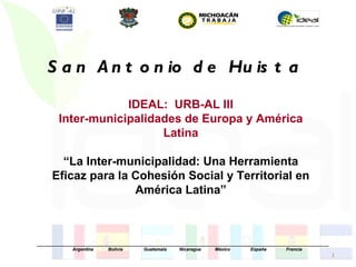 S a n A n t o n io d e Hu is t a

                    IDEAL: URB-AL III
        Inter-municipalidades de Europa y América
                          Latina

        “La Inter-municipalidad: Una Herramienta
      Eficaz para la Cohesión Social y Territorial en
                     América Latina”



_____________________________________________________________________________________________________________________
              Argentina      Bolivia       Guatemala     Nicaragua     México         España        Francia
                                                                                                                        1
 