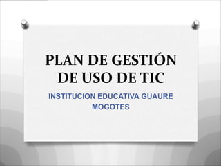 PLAN DE GESTIÓN
 DE USO DE TIC
INSTITUCION EDUCATIVA GUAURE
          MOGOTES
 