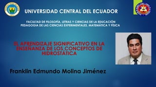 UNIVERSIDAD CENTRAL DEL ECUADOR
FACULTAD DE FILOSOFÍA, LETRAS Y CIENCIAS DE LA EDUCACIÓN
PEDAGOGIA DE LAS CIENCIAS EXPERIMENTALES, MATEMÁTICA Y FÍSICA
EL APRENDIZAJE SIGNIFICATIVO EN LA
ENSEÑANZA DE LOS CONCEPTOS DE
HIDROSTÁTICA
Franklin Edmundo Molina Jiménez
 