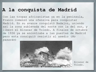 A la conquista de Madrid
Con las tropas africanistas ya en la península,
Franco comenzó una ofensiva para conquistar
Madrid. En su avance conquistó Badajoz, uniendo
así la zona sublevada del norte con la del sur, y
liberó el Alcazar de Toledo. A finales de octubre
de 1936 ya se encontraba a las puertas de Madrid
pero esta consiguió resistir al asedio (No
pasarán)




                                         Alcazar de
                                         Toledo.
 