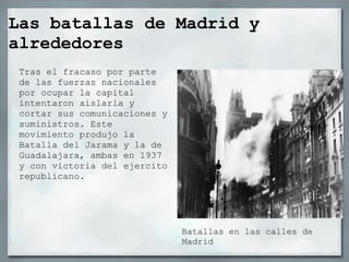 Las batallas de Madrid y
alrededores
 Tras el fracaso por parte
 de las fuerzas nacionales
 por ocupar la capital
 intentaron aislarla y
 cortar sus comunicaciones y
 suministros. Este
 movimiento produjo la
 Batalla del Jarama y la de
 Guadalajara, ambas en 1937
 y con victoria del ejercito
 republicano.




                               Batallas en las calles de
                               Madrid
 