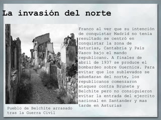 La invasión del norte
                              Franco al ver que su intención
                              de conquistar Madrid no tenia
                              resultado se centró en
                              conquistar la zona de
                              Asturias, Cantabria y País
                              Vasco bajo el mando
                              republicano. A finales de
                              abril de 1937 se produce el
                              bombardeo sobre Guernica. Para
                              evitar que los sublevados se
                              adueñaran del norte, los
                              republicanos comenzaron
                              ataques contra Brunete y
                              Belchite pero no consiguieron
                              evitar la entrada del ejercito
                              nacional en Santander y mas
                              tarde en Asturias
Pueblo de Belchite arrasado
tras la Guerra Civil
 