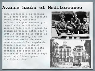 Avance hacía el Mediterráneo
Como respuesta a la perdida
de la zona norte, el ejercito
republicano, que había
sufrido una gran reforma y a
cuyo frente se situaba el
general Rojo atacó y ocupó la
ciudad de Teruel entre 1937 y
1938. A Franco no le gustó la
perdida de Teruel, así que
ordenó retomarlo, de esta
manera comenzó la campaña de
Aragón llegando hasta el
Mediterráneo. Debido a esta
ofensiva por parte de los
nacionales el territorio bajo
mando republicano quedo
dividido en dos.
                                Batalla de Teruel.
 