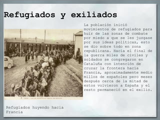 Refugiados y exiliados
                           La población inició
                           movimientos de refugiados para
                           huir de las zonas de combate
                           por miedo a que se les juzgase
                           por sus ideas políticas, esto
                           se dio sobre todo en zona
                           republicana. Hacía el final de
                           la guerra miles de civiles y
                           soldados se congregaron en
                           Cataluña con intención de
                           cruzar la frontera hacía
                           Francia, aproximadamente medio
                           millos de españoles pero meses
                           después cerca de la mitad de
                           estos volvieron a España y el
                           resto permaneció en el exilio.



Refugiados huyendo hacia
Francia
 