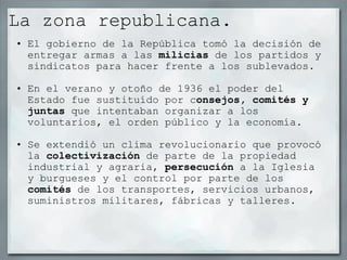 La zona republicana.  El gobierno de la República tomó la decisión de entregar armas a las  milicias  de los partidos y sindicatos para hacer frente a los sublevados.   En el verano y otoño de 1936 el poder del Estado fue sustituído por c onsejos, comités y juntas  que intentaban organizar a los voluntarios, el orden público y la economía.   Se extendió un clima revolucionario que provocó la  colectivización  de parte de la propiedad industrial y agraria,  persecución  a la Iglesia y burgueses y el control por parte de los  comités  de los transportes, servicios urbanos, suministros militares, fábricas y talleres. 