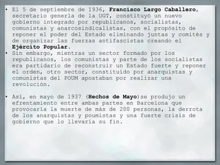 El 5 de septiembre de 1936,  Francisco Largo Caballero , secretario generla de la UGT, constituyó un nuevo gobierno integrado por republicanos, socialistas, comunistas y anarcosindicalistas, con el propósito de reponer el poder del Estado eliminando juntas y comités y de organizar las fuerzas antifascistas creando el  Ejército Popular . Sin embargo, mientras un sector formado por los republicanos, los comunistas y parte de los socialistas era partidario de reconstruir un Estado fuerte y reponer el orden, otro sector, constituído por anarquistas y comunistas del POUM apostaban por realizar una revolución.   Así, en mayo de 1937 ( Hechos de Mayo )se produjo un efrentamiento entre ambas partes en Barcelona que provocaría la muerte de más de 200 personas, la derrota de los anarquistas y poumistas y una fuerte crisis de gobierno que lo llevaría su fin. 