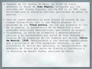 Después de los Hechos de Mayo, se formó un nuevo gobierno al mando de  Juan Negrín , integrado por los partidos del Frente Popular, sin la UGT ni la CNT, cuya prioridad era el esfuerzo militar (prioridad de ganar la guerra)   Pero el nuevo gabinete no pudo frenar el avance de las tropas franquistas, por lo que Negrín propuso el programa de los  Trece puntos , en los que proponía el fin de la guerra, la permanencia de la República y unas próximas elecciones democráticas, que Franco no aceptó. Finalmente, la falta de alimentos y abastecimientos básicos y el reconomiento por parte de Gran Bretaña y Francia de la ocupación de los Sudetes por Hitler ( Pacto de Munich, 1938 ) desalentaron a las fuerzas republicanas que a principios de 1939 perderían Cataluña, lo que provocaría el exilio del gobierno, el reconocimiento del gobierno de Franco por parte de Francia e Inglaterra y la dimisión de Manuel Azaña, exiliado en París.   