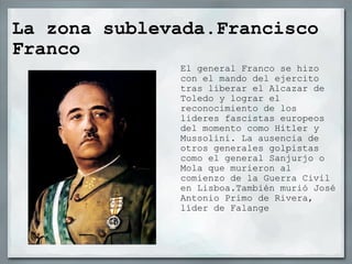 La zona sublevada.Francisco Franco El general Franco se hizo con el mando del ejercito tras liberar el Alcazar de Toledo y lograr el reconocimiento de los lideres fascistas europeos del momento como Hitler y Mussolini. La ausencia de otros generales golpistas como el general Sanjurjo o Mola que murieron al comienzo de la Guerra Civil en Lisboa.También murió José Antonio Primo de Rivera, líder de Falange 