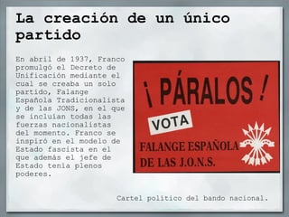 La creación de un único partido En abril de 1937, Franco promulgó el Decreto de Unificación mediante el cual se creaba un solo partido, Falange Española Tradicionalista y de las JONS, en el que se incluían todas las fuerzas nacionalistas del momento. Franco se inspiró en el modelo de Estado fascista en el que además el jefe de Estado tenía plenos poderes. Cartel político del bando nacional. 