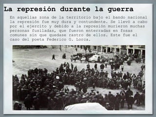 La represión durante la guerra En aquellas zona de la territorio bajo el bando nacional la represión fue muy dura y contundente. Se llevó a cabo por el ejercito y debido a la represión murieron muchas personas fusiladas, que fueron enterradas en fosas comunes sin que quedase rastro de ellos. Este fue el caso del poeta Federico G. Lorca. 
