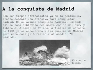 A la conquista de Madrid Con las tropas africanistas ya en la península, Franco comenzó una ofensiva para conquistar Madrid. En su avance conquistó Badajoz, uniendo así la zona sublevada del norte con la del sur, y liberó el Alcazar de Toledo. A finales de octubre de 1936 ya se encontraba a las puertas de Madrid pero esta consiguió resistir al asedio ( No pasarán ) Alcazar de Toledo. 