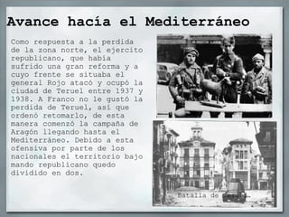 Avance hacía el Mediterráneo Como respuesta a la perdida de la zona norte, el ejercito republicano, que había sufrido una gran reforma y a cuyo frente se situaba el general Rojo atacó y ocupó la ciudad de Teruel entre 1937 y 1938. A Franco no le gustó la perdida de Teruel, así que ordenó retomarlo, de esta manera comenzó la campaña de Aragón llegando hasta el Mediterráneo. Debido a esta ofensiva por parte de los nacionales el territorio bajo mando republicano quedo dividido en dos. Batalla de Teruel. 