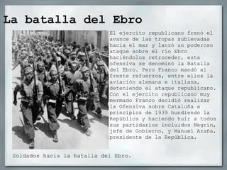 La batalla del Ebro Soldados hacía la batalla del Ebro. El ejercito republicano frenó el avance de las tropas sublevadas hacia el mar y lanzó un poderoso ataque sobre el río Ebro haciéndolos retroceder, esta ofensiva se denominó la Batalla del Ebro. Pero Franco mandó al frente refuerzos, entre ellos la aviación alemana e italiana, deteniendo el ataque republicano. Con el ejercito republicano muy mermado Franco decidió realizar la Ofensiva sobre Cataluña a principios de 1939 hundiendo la República y haciendo huir a todos sus partidarios incluidos Negrín, jefe de Gobierno, y Manuel Azaña, presidente de la República. 