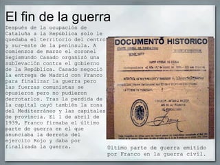 El fin de la guerra Último parte de guerra emitido por Franco en la guerra civil. Después de la ocupación de Cataluña a la República solo le quedaba el territorio del centro y sur-este de la península. A comienzos de marzo el coronel Segismundo Casado organizó una sublevación contra el gobierno de la República. Casado negoció la entrega de Madrid con Franco para finalizar la guerra pero las fuerzas comunistas se opusieron pero no pudieron derrotarlos. Tras la perdida de la capital cayó también la zona del Mediterráneo y las capitales de provincia. El 1 de abril de 1939, Franco firmaba el último parte de guerra en el que anunciaba la derrota del ejercito Rojo y daba por finalizada la guerra. 