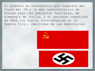 El planeta se restablecía por completo del Crack del 29 y lo más característico de Europa eran las gobiernos fascistas, de Alemana   y de Italia, y el gobierno comunista   de URSS ,  los cuales intervendrían en la Guerra Civil. Debilidad de las democracias 