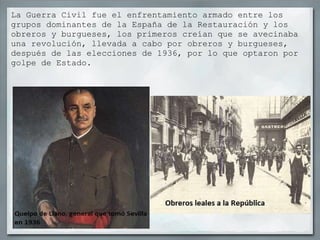 La Guerra Civil fue el enfrentamiento armado entre los grupos dominantes de la España de la Restauración y los obreros y burgueses, los primeros creían que se avecinaba una revolución, llevada a cabo por obreros y burgueses, después de las elecciones de 1936, por lo que optaron por golpe de Estado. 