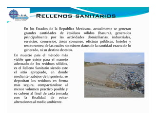 Rellenos sanitarios
      En los Estados de la República Mexicana, actualmente se generan
      grandes cantidades de residuos sólidos (basura), generados
      principalmente por las actividades domiciliarias, industriales,
      servicios, comercios, áreas comunes, oficinas públicas, hoteles y
      restaurantes; de las cuales no existen datos de la cantidad exacta de lo
      generado, ni su destino de estos.
En nuestro país el método más
viable que existe para el manejo
adecuado de los residuos sólidos,
es el Relleno Sanitario siendo este
el sitio apropiado, en donde
mediante trabajos de ingeniería, se
depositan los residuos en forma
más segura, compactándose al
menor volumen practico posible y
se cubren al final de cada jornada
con la finalidad de evitar
alteraciones al medio ambiente.
 