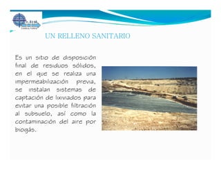 UN RELLENO SANITARIO


Es un sitio de disposición
final de residuos sólidos,
en el que se realiza una
impermeabilización previa,
se instalan sistemas de
captación de lixiviados para
evitar una posible filtración
al subsuelo, así como la
contaminación del aire por
biogás.
 