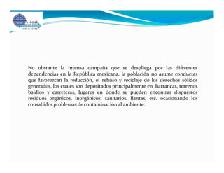 No obstante la intensa campaña que se despliega por las diferentes
dependencias en la República mexicana, la población no asume conductas
que favorezcan la reducción, el rehúso y reciclaje de los desechos sólidos
generados, los cuales son depositados principalmente en barrancas, terrenos
baldíos y carreteras, lugares en donde se pueden encontrar dispuestos
residuos orgánicos, inorgánicos, sanitarios, llantas, etc. ocasionando los
consabidos problemas de contaminación al ambiente.
 