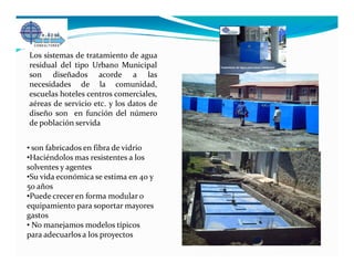 Los sistemas de tratamiento de agua
residual del tipo Urbano Municipal
son diseñados acorde a las
necesidades de la comunidad,
escuelas hoteles centros comerciales,
aéreas de servicio etc. y los datos de
diseño son en función del número
de población servida


• son fabricados en fibra de vidrio
•Haciéndolos mas resistentes a los
solventes y agentes
•Su vida económica se estima en 40 y
50 años
•Puede crecer en forma modular o
equipamiento para soportar mayores
gastos
• No manejamos modelos típicos
para adecuarlos a los proyectos
 