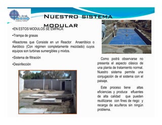 Nuestro sistema
                modular
•EN ESTOS MODULOS SE EMPACA:
•Trampa de grasas
•Reactores que Consiste en un Reactor Anaeróbico o
Aeróbico (Con régimen completamente mezclado) cuyos
equipos son turbinas sumergibles y mixtos.
•Sistema de filtración                                  Como podrá observarse no
•Desinfección                                         presenta el aspecto clásico de
                                                      una planta de tratamiento normal.
                                                      Nuestro sistema permite una
                                                      conjugación de el sistema con el
                                                      paisaje.
                                                         Este proceso tiene         altas
                                                      eficiencias y produce efluentes
                                                      de alta calidad que pueden
                                                      reutilizarse con fines de riego y
                                                      recarga de acuíferos sin ningún
                                                      problema.
 