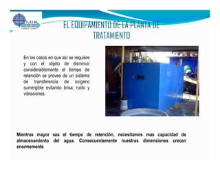 EL EQUIPAMIENTO DE LA PLANTA DE
                                TRATAMIENTO

  En los casos en que así se requiere
  y con el objeto de disminuir
  considerablemente el tiempo de
  retención se provee de un sistema
  de transferencia de oxígeno
  sumergible evitando brisa, ruido y
  vibraciones.




Mientras mayor sea el tiempo de retención, necesitamos mas capacidad de
almacenamiento del agua. Consecuentemente nuestras dimensiones crecen
enormemente
 