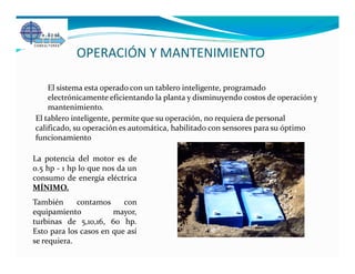 OPERACIÓN Y MANTENIMIENTO

    El sistema esta operado con un tablero inteligente, programado
    electrónicamente eficientando la planta y disminuyendo costos de operación y
    mantenimiento.
El tablero inteligente, permite que su operación, no requiera de personal
calificado, su operación es automática, habilitado con sensores para su óptimo
funcionamiento

La potencia del motor es de
0.5 hp - 1 hp lo que nos da un
consumo de energía eléctrica
MÍNIMO.
También      contamos     con
equipamiento           mayor,
turbinas de 5,10,16, 60 hp.
Esto para los casos en que así
se requiera.
 