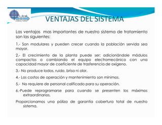 VENTAJAS DEL SISTEMA
Las ventajas mas importantes de nuestro sistema de tratamiento
son las siguientes:
1.- Son modulares y pueden crecer cuando la población servida sea
mayor.
2.- El crecimiento de la planta puede ser: adicionándole módulos
compactos o cambiando el equipo electromecánico con una
capacidad mayor de coeficiente de trasferencia de oxígeno.
3.- No produce lodos, ruido, brisa ni olor.
4.- Los costos de operación y mantenimiento son mínimos.
5.- No requiere de personal calificado para su operación.
6.-Puede reprogramarse para cuando se presenten los máximos
    extraordinarios.
Proporcionamos una póliza de garantía cobertura total de nuestro
    sistema.
 