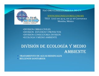 H2O DBO CONSULTORES S.A. DE C.V.

                     WWW.HDCONSULTORES.COM.MX
                   TELS (777) 100 35-13, 100 37 76 Cuernavaca
                               Morelos, México


  •DIVISION OBRAS CIVILES
  •DIVISION ESTUDIOS Y PROYECTOS
  •DIVISION CONSULTORIA DIVISION
  •ECOLOGIA Y MEDIO AMBIENTE



 DIVISIÓN DE ECOLOGÍA Y MEDIO
                    AMBIENTE
TRATAMIENTO DE AGUAS RESIDUALES
RELLENOS SANITARIOS
 