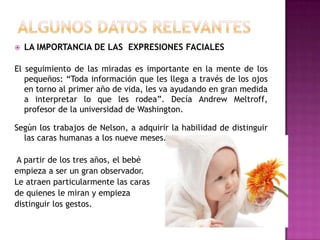 ALGUNOS DATOS RELEVANTESLA IMPORTANCIA DE LAS  EXPRESIONES FACIALESEl seguimiento de las miradas es importante en la mente de los pequeños: “Toda información que les llega a través de los ojos en torno al primer año de vida, les va ayudando en gran medida a interpretar lo que les rodea”. Decía Andrew Meltroff, profesor de la universidad de Washington. Según los trabajos de Nelson, a adquirir la habilidad de distinguir las caras humanas a los nueve meses.A partir de los tres años, el bebé empieza a ser un gran observador. Le atraen particularmente las caras de quienes le miran y empieza distinguir los gestos.