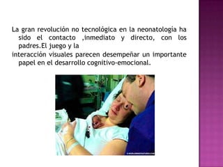 La gran revolución no tecnológica en la neonatología ha sido el contacto ,inmediato y directo, con los padres.El juego y lainteracción visuales parecen desempeñar un importante papel en el desarrollo cognitivo-emocional.