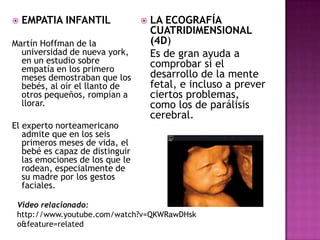 LA ECOGRAFÍA CUATRIDIMENSIONAL (4D)	Es de gran ayuda a comprobar si el desarrollo de la mente fetal, e incluso a prever ciertos problemas, como los de parálisis cerebral.EMPATIA INFANTILMartín Hoffman de la universidad de nueva york, en un estudio sobre empatía en los primero meses demostraban que los bebés, al oír el llanto de otros pequeños, rompían a llorar.El experto norteamericano admite que en los seis primeros meses de vida, el bebé es capaz de distinguir las emociones de los que le rodean, especialmente de su madre por los gestos faciales.Video relacionado: http://www.youtube.com/watch?v=QKWRawDHsko&feature=related