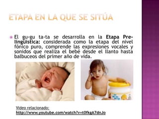 Etapa en la que se sitúaEl gu-gu ta-ta se desarrolla en la Etapa Pre-lingüística: considerada como la etapa del nivel fónico puro, comprende las expresiones vocales y sonidos que realiza el bebé desde el llanto hasta balbuceos del primer año de vida.Video relacionado: http://www.youtube.com/watch?v=t0fkgA7dnJo