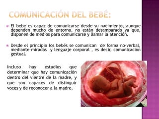 COMUNICACIÓN DEL BEBÉ:El bebe es capaz de comunicarse desde su nacimiento, aunque dependen mucho de entorno, no están desamparado ya que, disponen de medios para comunicarse y llamar la atención.Desde el principio los bebés se comunican  de forma no-verbal, mediante miradas  y lenguaje corporal , es decir, comunicación gestual.Incluso hay estudios que determinar que hay comunicación dentro del vientre de la madre, y que son capaces de distinguir voces y de reconocer a la madre.