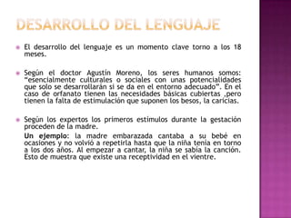 Desarrollo del lenguajeEl desarrollo del lenguaje es un momento clave torno a los 18 meses.Según el doctor Agustín Moreno, los seres humanos somos: “esencialmente culturales o sociales con unas potencialidades que solo se desarrollarán si se da en el entorno adecuado”. En el caso de orfanato tienen las necesidades básicas cubiertas ,pero tienen la falta de estimulación que suponen los besos, la caricias. Según los expertos los primeros estímulos durante la gestación proceden de la madre. 	Un ejemplo: la madre embarazada cantaba a su bebé en ocasiones y no volvió a repetirla hasta que la niña tenía en torno a los dos años. Al empezar a cantar, la niña se sabía la canción. Esto de muestra que existe una receptividad en el vientre.