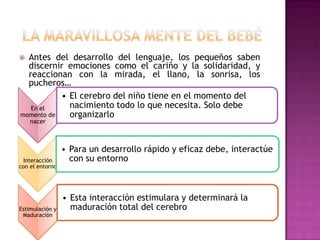  La maravillosa mente del bebéAntes del desarrollo del lenguaje, los pequeños saben discernir emociones como el cariño y la solidaridad, y reaccionan con la mirada, el llano, la sonrisa, los pucheros…