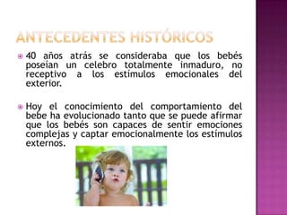 Antecedentes históricos40 años atrás se consideraba que los bebés poseían un celebro totalmente inmaduro, no receptivo a los estímulos emocionales del exterior.Hoy el conocimiento del comportamiento del bebe ha evolucionado tanto que se puede afirmar que los bebés son capaces de sentir emociones complejas y captar emocionalmente los estímulos externos.