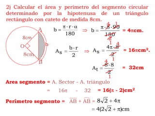 A8cmbOBAB + AB =2) Calcular el área y perímetro del segmento circular determinado por la hipotenusa de un triángulo rectángulo con cateto de medida 8cm.14= 4cm.214= 16cm2.8cm14=  32cm1Area segmento =A. Sector - A. triángulo= 16( - 2)cm2=     16     -    32Perímetro segmento =
