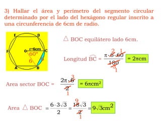 BOC equilátero lado 6cm.Longitud BC =Area      BOC3) Hallar el área y perímetro del segmento circular determinado por el lado del hexágono regular inscrito a una circunferencia de 6cm de radio.1260º= 2cm66313= 6cm2Area sector BOC =191