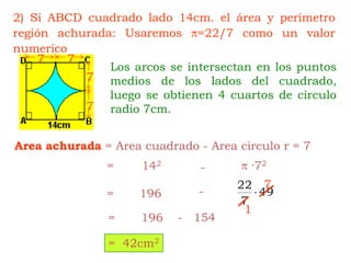 77772) Si ABCD cuadrado lado 14cm. el área y perímetro región achurada: Usaremos =22/7 como un valor numericoLos arcos se intersectan en los puntos medios de los lados del cuadrado, luego se obtienen 4 cuartos de circulo radio 7cm.Area achurada= Area cuadrado - Area circulo r = 7 ·72=142-7-=1961=       196    -   154=  42cm2