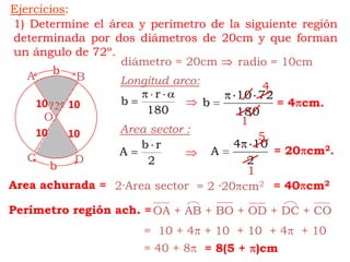 Ejercicios:bAB72ºObCDOA + AB + BO + OD + DC + CO1) Determine el área y perímetro de la siguiente región determinada por dos diámetros de 20cm y que forman un ángulo de 72º.diámetro = 20cm radio = 10cmLongitud arco:4= 4cm.10101Area sector :10105= 20cm2.1Area achurada == 40cm22·Area sector= 2 ·20cm2Perímetro región ach. ==  10 + 4 + 10  + 10  + 4  + 10= 40 + 8= 8(5 + )cm