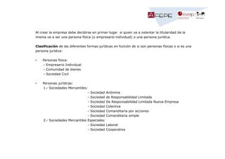 Al crear la empresa debe decidirse en primer lugar si quien va a ostentar la titularidad de la
misma va a ser una persona física (o empresario individual) o una persona jurídica.
Clasificación de las diferentes formas jurídicas en función de si son personas físicas o si es una
persona jurídica:
•

Personas física:
- Empresario Individual
- Comunidad de bienes
- Sociedad Civil

•

Personas jurídicas:
1.- Sociedades Mercantiles:
- Sociedad Anónima
- Sociedad de Responsabilidad Limitada
- Sociedad De Responsabilidad Limitada Nueva Empresa
- Sociedad Colectiva
- Sociedad Comanditaria por acciones
- Sociedad Comanditaria simple
2.- Sociedades Mercantiles Especiales:
- Sociedad Laboral
- Sociedad Cooperativa

 