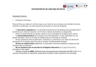 Características de cada tipo de forma

PERSONAS FÍSICAS:
•

Empresario Individual

Persona física que realiza en nombre propio y por medio de una empresa una actividad comercial,
industrial o profesional, con total autonomía de medios y control de la gestión.
La Normativa reguladora en su actividad empresarial son las disposiciones generales del Cº
de Comercio en materia mercantil y el Cº Civil en materia de derechos y obligaciones.
Posee el control total de la empresa, siendo el único encargado de la gestión de la misma.
La personalidad jurídica de la empresa es la del empresario, el cual responderá con sus
bienes presentes y futuros de todas las obligaciones que contraiga la empresa.
No hay separación entre el patrimonio mercantil y su patrimonio civil. Todos los bienes del
empresario se consideran patrimonio de la empresa. Responsabilidad ilimitada.
No hay un capital inicial establecido, el empresario individual establece el capital que sea
necesario para su empresa.
No es necesario que se inscriba en el Registro Mercantil por lo que el inicio de la
actividad es más rápido.
Tributan a través del IRPF, debiendo hacer las declaraciones trimestrales del IRPF e IVA. Si su
volumen de beneficio es importante, puede estar sometido a tipos impositivos muy elevados.

 