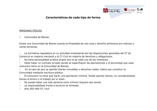 Características de cada tipo de forma

PERSONAS FÍSICAS
•

Comunidad de Bienes:

Existe una Comunidad de Bienes cuando la Propiedad de una cosa o derecho pertenece pro indiviso a
varias personas.
La normativa reguladora en su actividad empresarial son las disposiciones generales del Cº de
Comercio en materia mercantil y el Cº Civil en materia de derechos y obligaciones.
No tiene personalidad jurídica propia sino la de cada uno de los miembros .
Debe haber un contrato privado donde se especifiquen las aportaciones y el porcentaje que cada
comunero tiene en la Comunidad de Bienes.
En el caso de que se aporten bienes inmuebles o derechos reales, habrá que constituir la
Comunidad mediante escritura pública.
El comunero no tiene que hacer una aportación mínima. Puede aportar bienes, no considerándose
bienes el dinero o el trabajo por sí solos.
No puede haber una sola persona como mínimo requiere dos socios.
La responsabilidad frente a terceros es ilimitada.
Arts.392-406 Cº. Civil

 